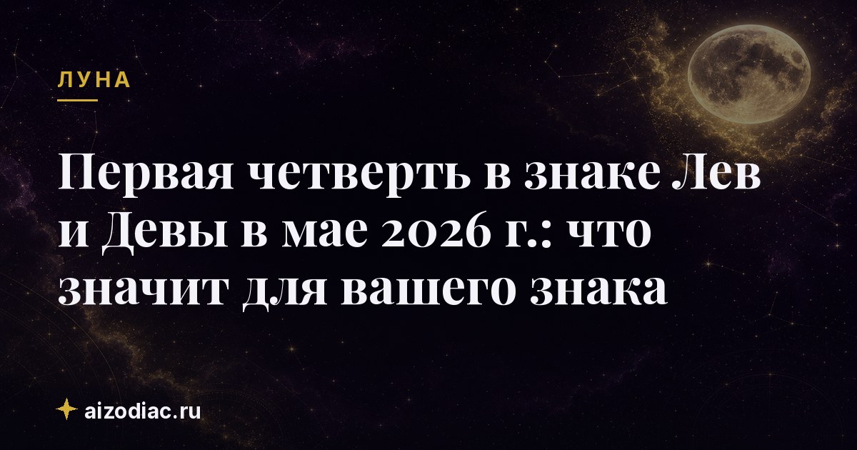 Первая четверть в знаке Лев и Девы в мае 2026 г.: что значит для вашего знака